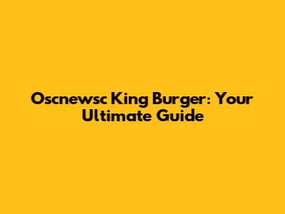 Oscnewsc King Burger: Your Ultimate Guide