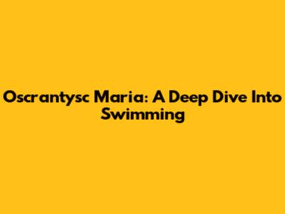 Oscrantysc Maria: A Deep Dive Into Swimming