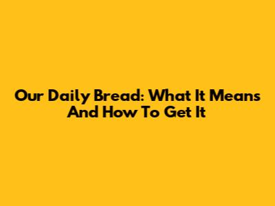 Our Daily Bread: What It Means And How To Get It