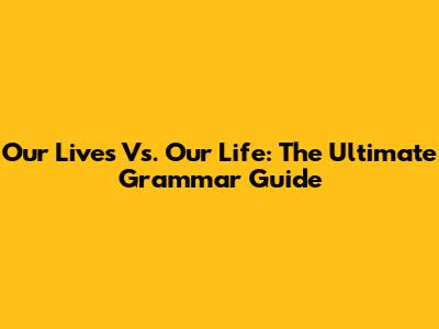 Our Lives Vs. Our Life: The Ultimate Grammar Guide