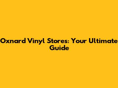 Oxnard Vinyl Stores: Your Ultimate Guide