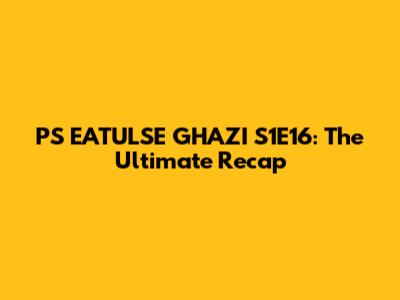 P'S EATULSE GHAZI S1E16: The Ultimate Recap