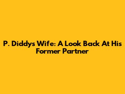 P. Diddy's Wife: A Look Back At His Former Partner