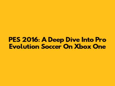 PES 2016: A Deep Dive Into Pro Evolution Soccer On Xbox One