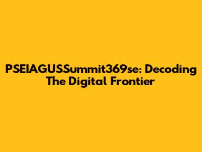 PSEIAGUSSummit369se: Decoding The Digital Frontier