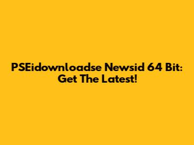 PSEidownloadse Newsid 64 Bit: Get The Latest!
