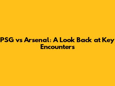 PSG vs Arsenal: A Look Back at Key Encounters