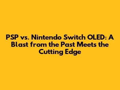 PSP vs. Nintendo Switch OLED: A Blast from the Past Meets the Cutting Edge