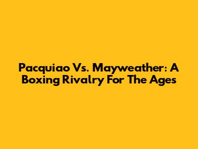 Pacquiao Vs. Mayweather: A Boxing Rivalry For The Ages