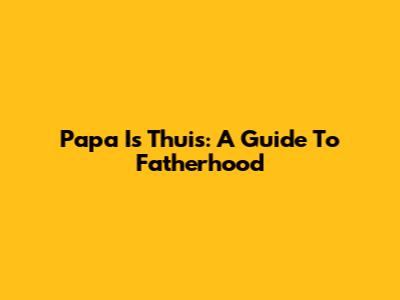 Papa Is Thuis: A Guide To Fatherhood
