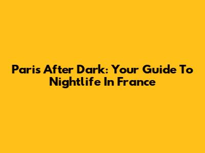 Paris After Dark: Your Guide To Nightlife In France