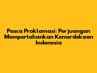 Pasca Proklamasi: Perjuangan Mempertahankan Kemerdekaan Indonesia