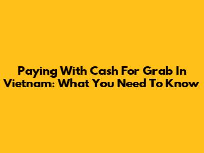 Paying With Cash For Grab In Vietnam: What You Need To Know