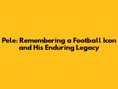 Pele: Remembering a Football Icon and His Enduring Legacy