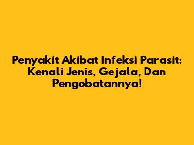 Penyakit Akibat Infeksi Parasit: Kenali Jenis, Gejala, Dan Pengobatannya!