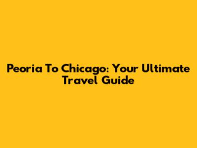 Peoria To Chicago: Your Ultimate Travel Guide