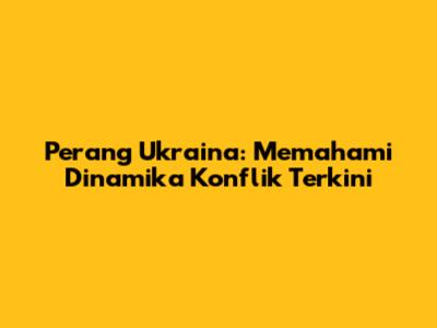 Perang Ukraina: Memahami Dinamika Konflik Terkini