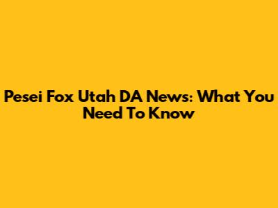 Pesei Fox Utah DA News: What You Need To Know