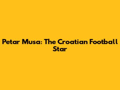 Petar Musa: The Croatian Football Star