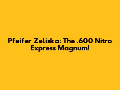 Pfeifer Zeliska: The .600 Nitro Express Magnum!