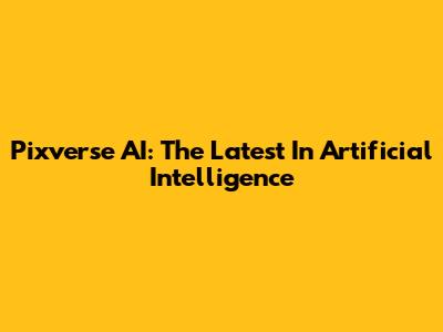 Pixverse AI: The Latest In Artificial Intelligence