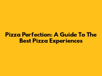 Pizza Perfection: A Guide To The Best Pizza Experiences