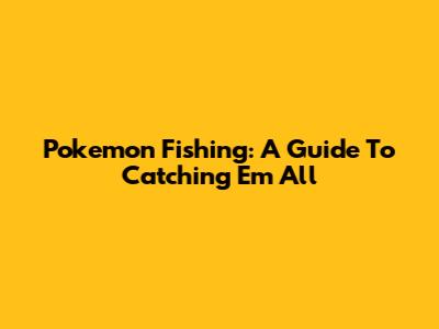 Pokemon Fishing: A Guide To Catching 'Em All