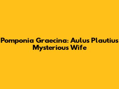 Pomponia Graecina: Aulus Plautius' Mysterious Wife