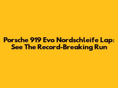 Porsche 919 Evo Nordschleife Lap: See The Record-Breaking Run