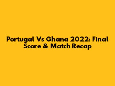 Portugal Vs Ghana 2022: Final Score & Match Recap