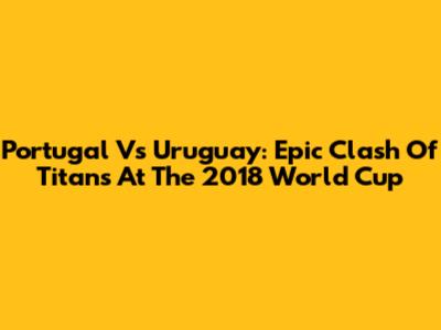 Portugal Vs Uruguay: Epic Clash Of Titans At The 2018 World Cup