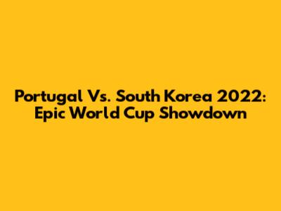 Portugal Vs. South Korea 2022: Epic World Cup Showdown