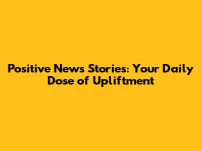 Positive News Stories: Your Daily Dose of Upliftment