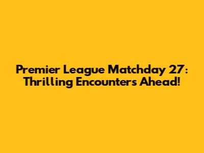 Premier League Matchday 27: Thrilling Encounters Ahead!