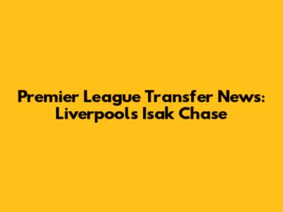 Premier League Transfer News: Liverpool's Isak Chase