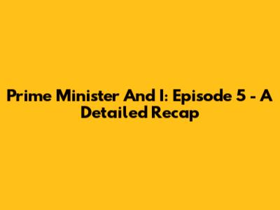 Prime Minister And I: Episode 5 - A Detailed Recap