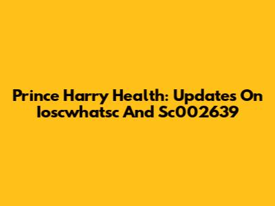 Prince Harry Health: Updates On Ioscwhatsc And Sc002639