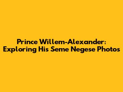 Prince Willem-Alexander: Exploring His Seme Negese Photos