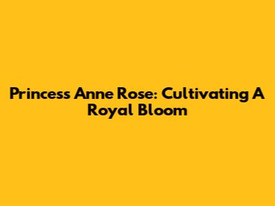 Princess Anne Rose: Cultivating A Royal Bloom