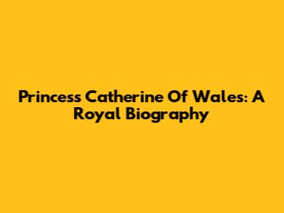 Princess Catherine Of Wales: A Royal Biography