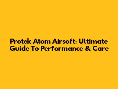 Protek Atom Airsoft: Ultimate Guide To Performance & Care