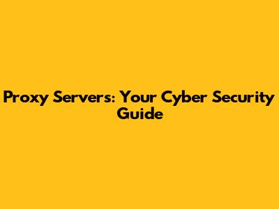 Proxy Servers: Your Cyber Security Guide