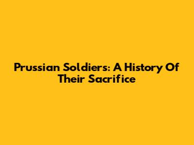 Prussian Soldiers: A History Of Their Sacrifice