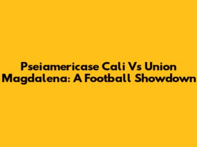 Pseiamericase Cali Vs Union Magdalena: A Football Showdown