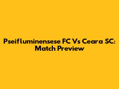 Pseifluminensese FC Vs Ceara SC: Match Preview