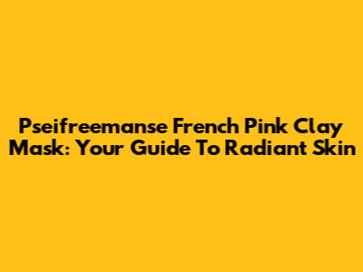 Pseifreemanse French Pink Clay Mask: Your Guide To Radiant Skin