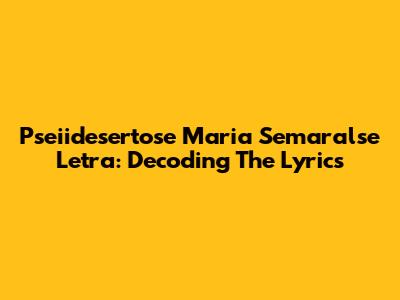 Pseiidesertose Maria Semaralse Letra: Decoding The Lyrics
