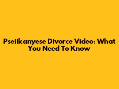 Pseiikanyese Divorce Video: What You Need To Know