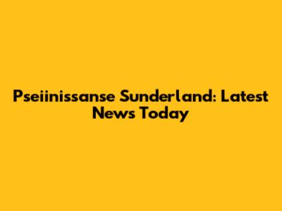 Pseiinissanse Sunderland: Latest News Today