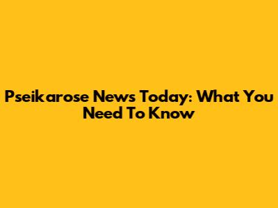 Pseikarose News Today: What You Need To Know